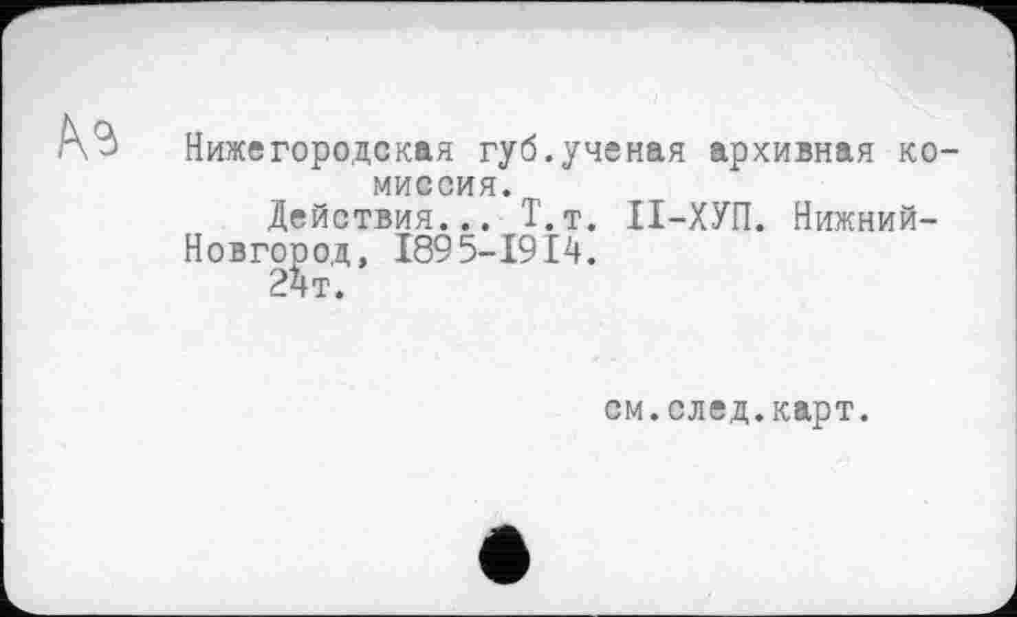 ﻿
Нижегородская губ.ученая архивная комиссия.
Действия... Т.т. ІІ-ХУП. Нижний-Новгојзод, 189 5-1914.
см.след.карт.